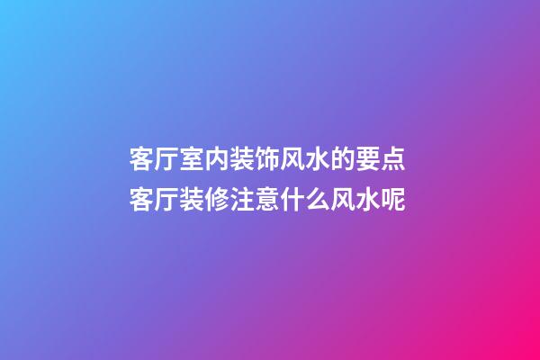 客厅室内装饰风水的要点 客厅装修注意什么风水呢